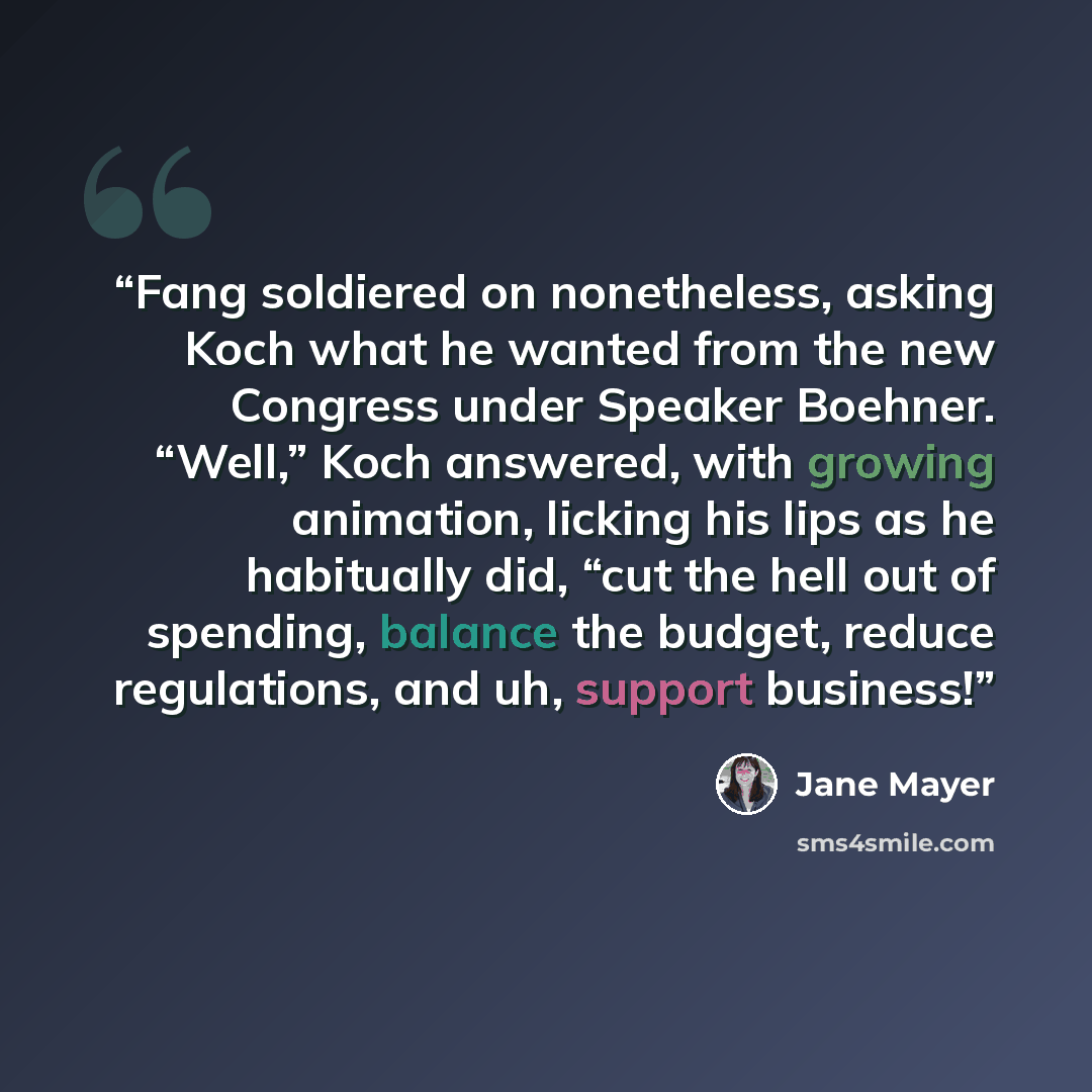 “Fang soldiered on nonetheless, asking Koch what he wanted from the new Congress under Speaker Boehner. “Well,” Koch answered, with growing animation, licking his lips as he habitually did, “cut the hell out of spending, balance the budget, reduce regulations, and uh, support business!” quote by Jane Mayer