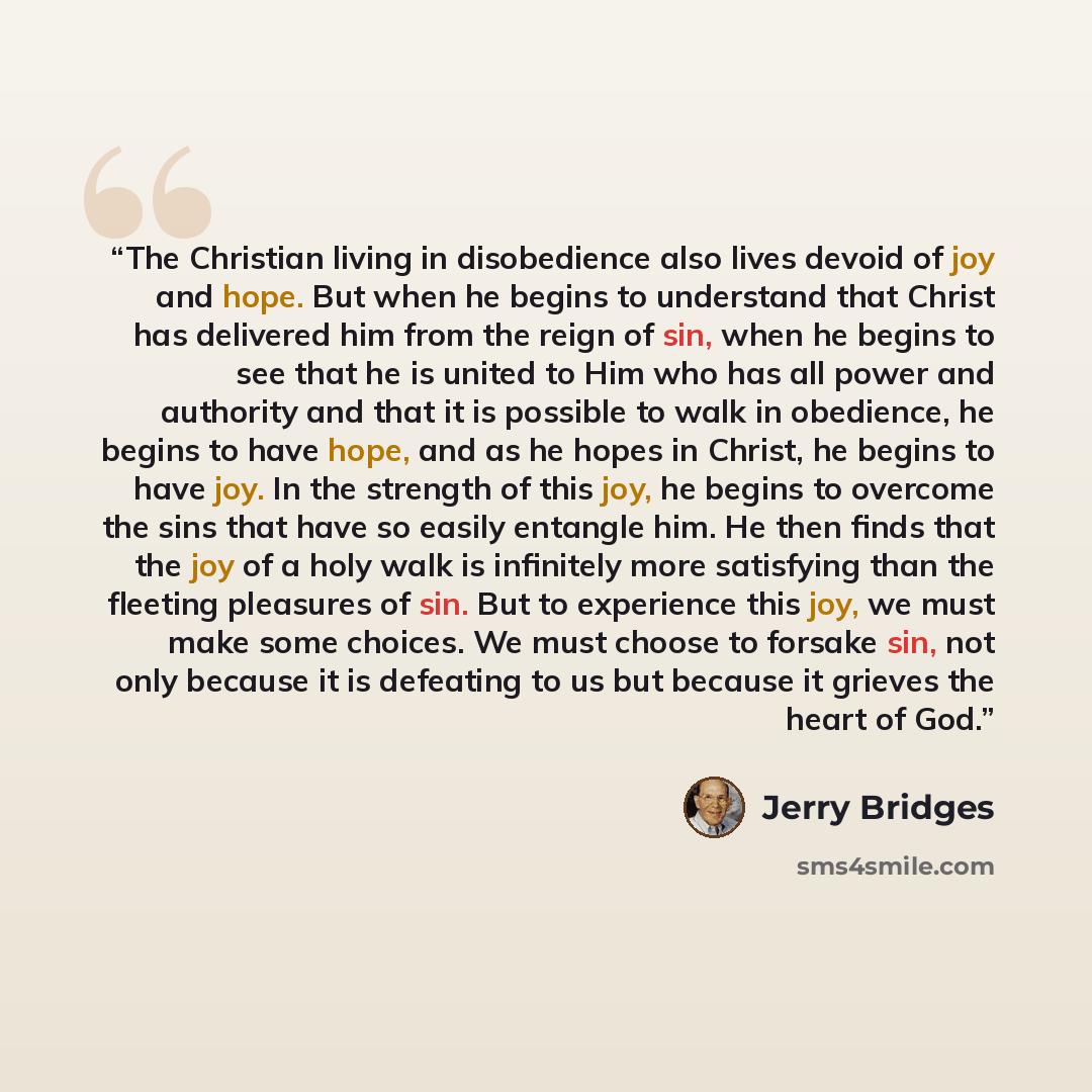 “The Christian living in disobedience also lives devoid of joy and hope. But when he begins to understand that Christ has delivered him from the reign of sin, when he begins to see that he is united to Him who has all power and authority and that it is possible to walk in obedience, he begins to…” quote by Jerry Bridges