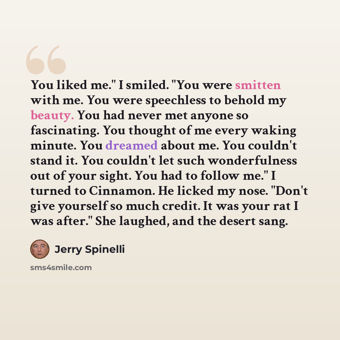 “You liked me." I smiled. "You were smitten with me. You were speechless to behold my beauty. You had never met anyone so fascinating. You thought of me every waking minute. You dreamed about me. You couldn't stand it. You couldn't let such wonderfulness out of your sight. You had to follow me." I…” quote by Jerry Spinelli