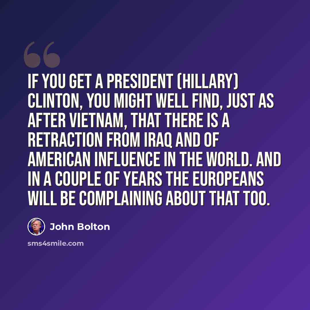 “If you get a President (Hillary) Clinton, you might well find, just as after Vietnam, that there is a retraction from Iraq and of American influence in the world. And in a couple of years the Europeans will be complaining about that too.” quote by John Bolton