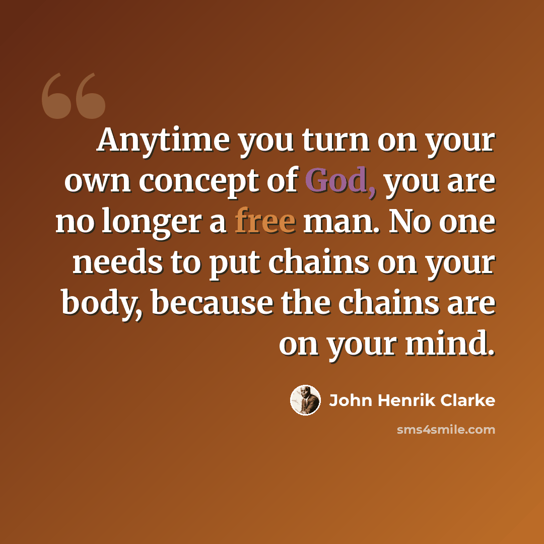 “Anytime you turn on your own concept of God, you are no longer a free man. No one needs to put chains on your body, because the chains are on your mind.” quote by John Henrik Clarke