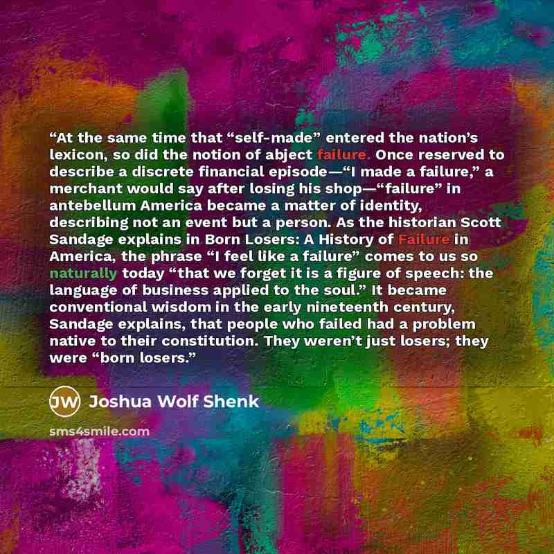 “At the same time that “self-made” entered the nation’s lexicon, so did the notion of abject failure. Once reserved to describe a discrete financial episode—“I made a failure,” a merchant would say after losing his shop—“failure” in antebellum America became a matter of identity, describing not an…” quote by Joshua Wolf Shenk
