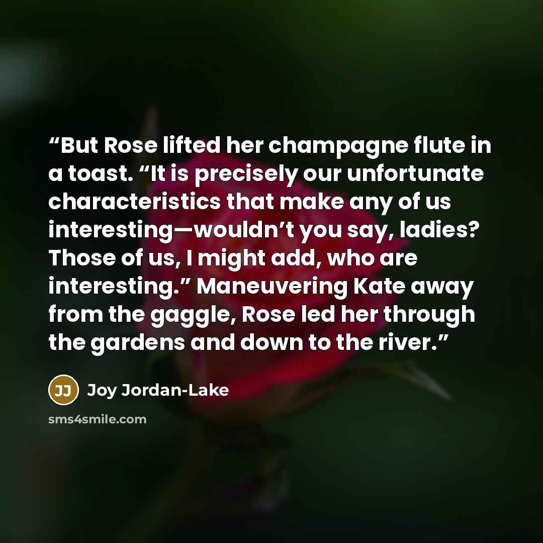 “But Rose lifted her champagne flute in a toast. “It is precisely our unfortunate characteristics that make any of us interesting—wouldn’t you say, ladies? Those of us, I might add, who are interesting.” Maneuvering Kate away from the gaggle, Rose led her through the gardens and down to the river.” quote by Joy Jordan-Lake