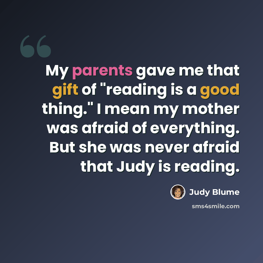 “My parents gave me that gift of "reading is a good thing." I mean my mother was afraid of everything. But she was never afraid that Judy is reading.” quote by Judy Blume