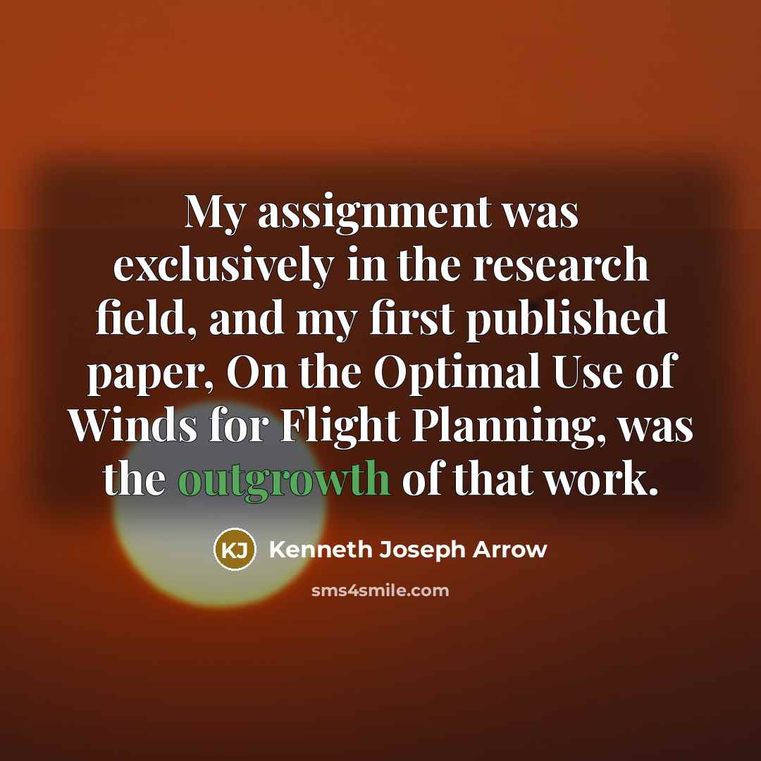 “My assignment was exclusively in the research field, and my first published paper, On the Optimal Use of Winds for Flight Planning, was the outgrowth of that work.” quote by Kenneth Joseph Arrow