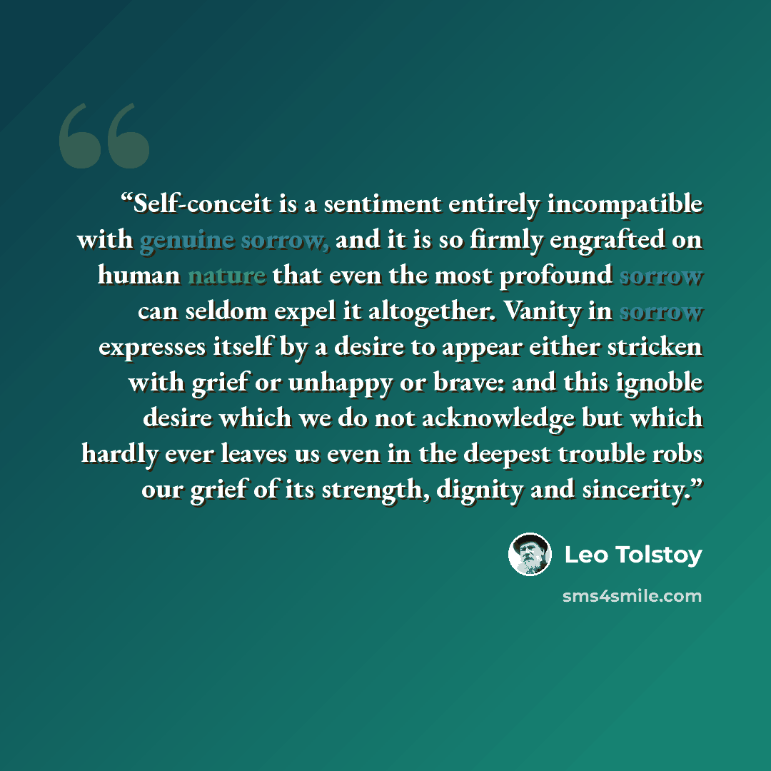 “Self-conceit is a sentiment entirely incompatible with genuine sorrow, and it is so firmly engrafted on human nature that even the most profound sorrow can seldom expel it altogether. Vanity in sorrow expresses itself by a desire to appear either stricken with grief or unhappy or brave: and this…” quote by Leo Tolstoy