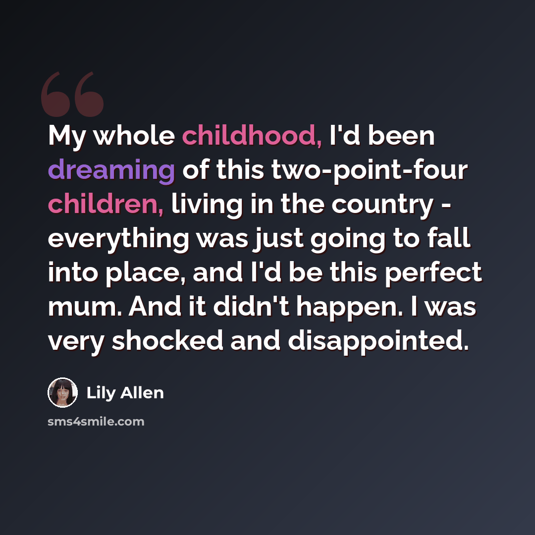 “My whole childhood, I'd been dreaming of this two-point-four children, living in the country - everything was just going to fall into place, and I'd be this perfect mum. And it didn't happen. I was very shocked and disappointed.” quote by Lily Allen