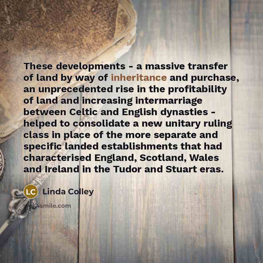 “These developments - a massive transfer of land by way of inheritance and purchase, an unprecedented rise in the profitability of land and increasing intermarriage between Celtic and English dynasties - helped to consolidate a new unitary ruling class in place of the more separate and specific…” quote by Linda Colley