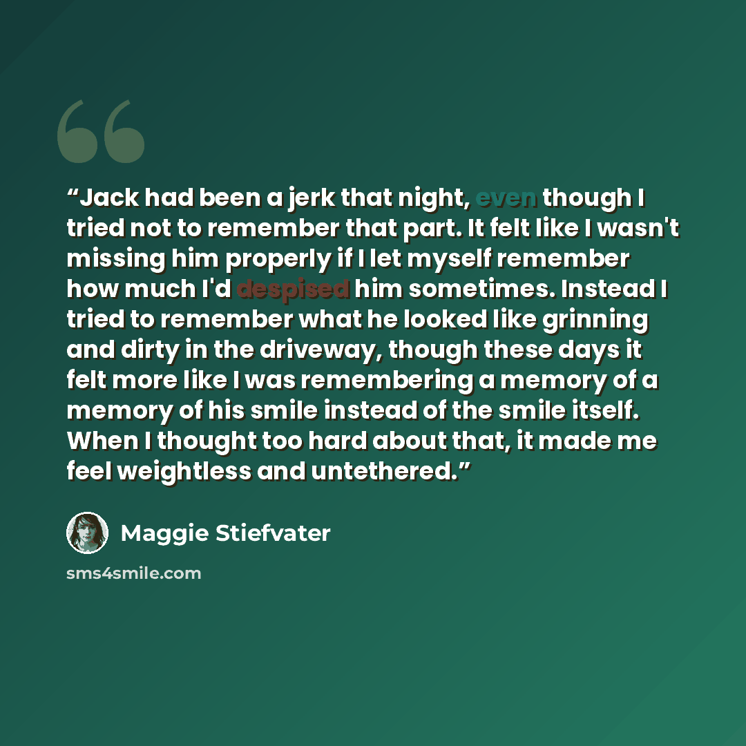 “Jack had been a jerk that night, even though I tried not to remember that part. It felt like I wasn't missing him properly if I let myself remember how much I'd despised him sometimes. Instead I tried to remember what he looked like grinning and dirty in the driveway, though these days it felt…” quote by Maggie Stiefvater