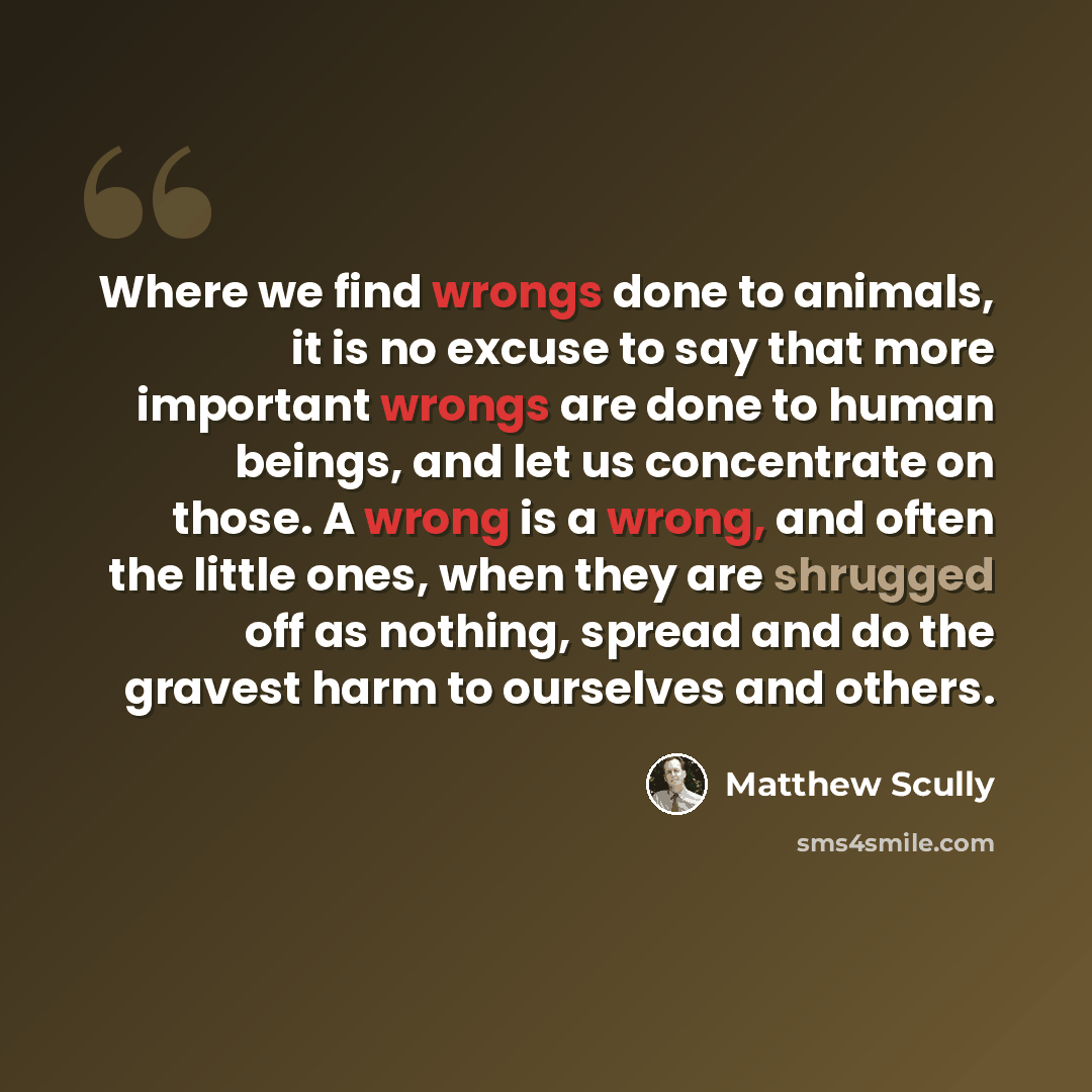 “Where we find wrongs done to animals, it is no excuse to say that more important wrongs are done to human beings, and let us concentrate on those. A wrong is a wrong, and often the little ones, when they are shrugged off as nothing, spread and do the gravest harm to ourselves and others.” quote by Matthew Scully