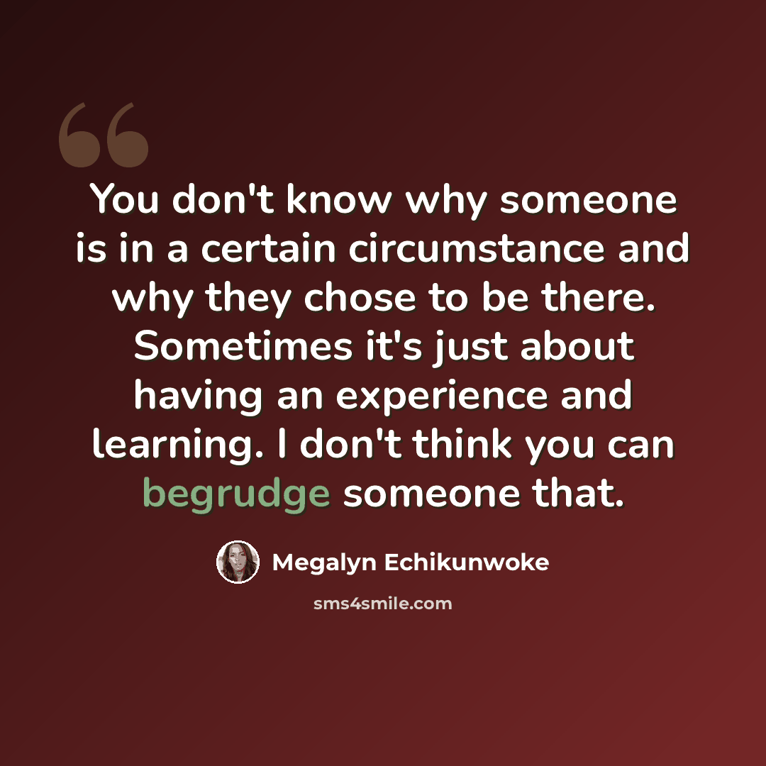 “You don't know why someone is in a certain circumstance and why they chose to be there. Sometimes it's just about having an experience and learning. I don't think you can begrudge someone that.” quote by Megalyn Echikunwoke