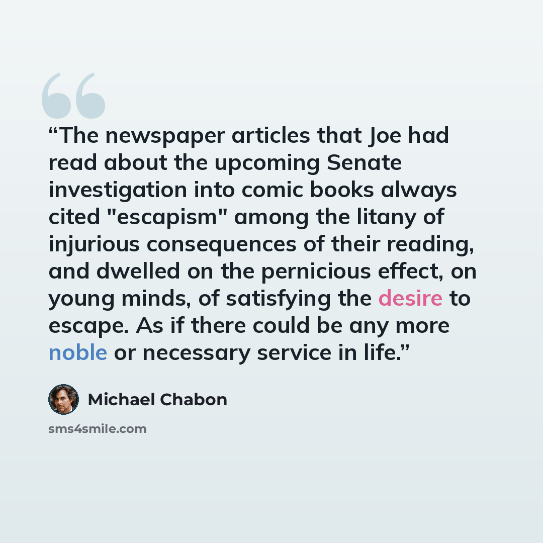 “The newspaper articles that Joe had read about the upcoming Senate investigation into comic books always cited "escapism" among the litany of injurious consequences of their reading, and dwelled on the pernicious effect, on young minds, of satisfying the desire to escape. As if there could be any…” quote by Michael Chabon