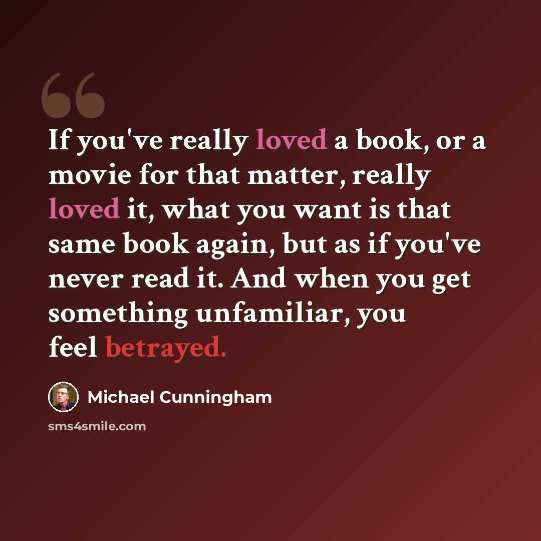 “If you've really loved a book, or a movie for that matter, really loved it, what you want is that same book again, but as if you've never read it. And when you get something unfamiliar, you feel betrayed.” quote by Michael Cunningham