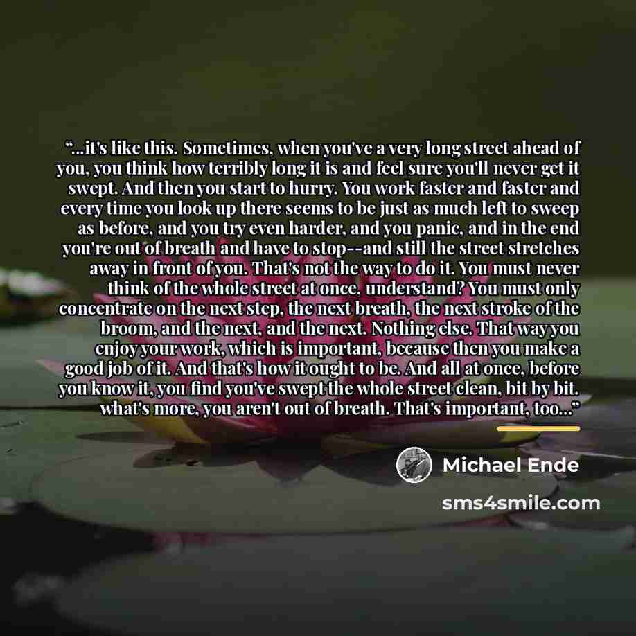 “...it's like this. Sometimes, when you've a very long street ahead of you, you think how terribly long it is and feel sure you'll never get it swept. And then you start to hurry. You work faster and faster and every time you look up there seems to be just as much left to sweep as before, and you…” quote by Michael Ende