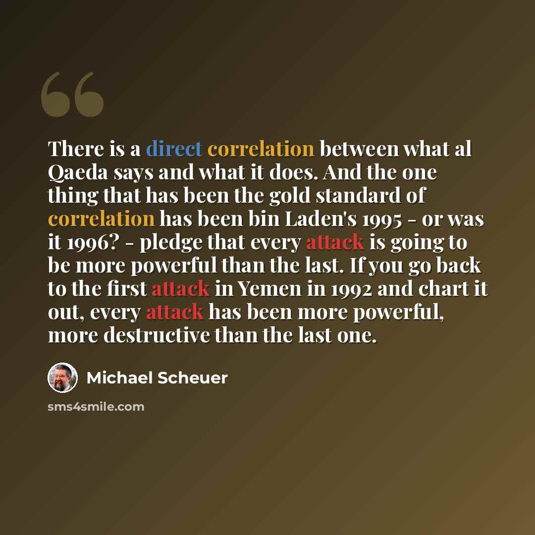 “There is a direct correlation between what al Qaeda says and what it does. And the one thing that has been the gold standard of correlation has been bin Laden's 1995 - or was it 1996? - pledge that every attack is going to be more powerful than the last. If you go back to the first attack in Yemen…” quote by Michael Scheuer
