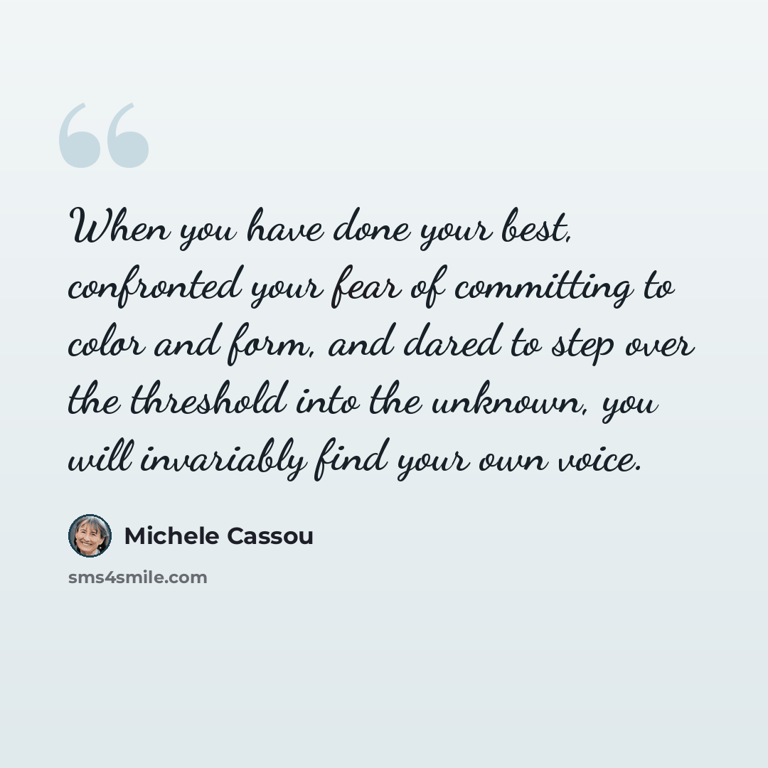“When you have done your best, confronted your fear of committing to color and form, and dared to step over the threshold into the unknown, you will invariably find your own voice.” quote by Michele Cassou