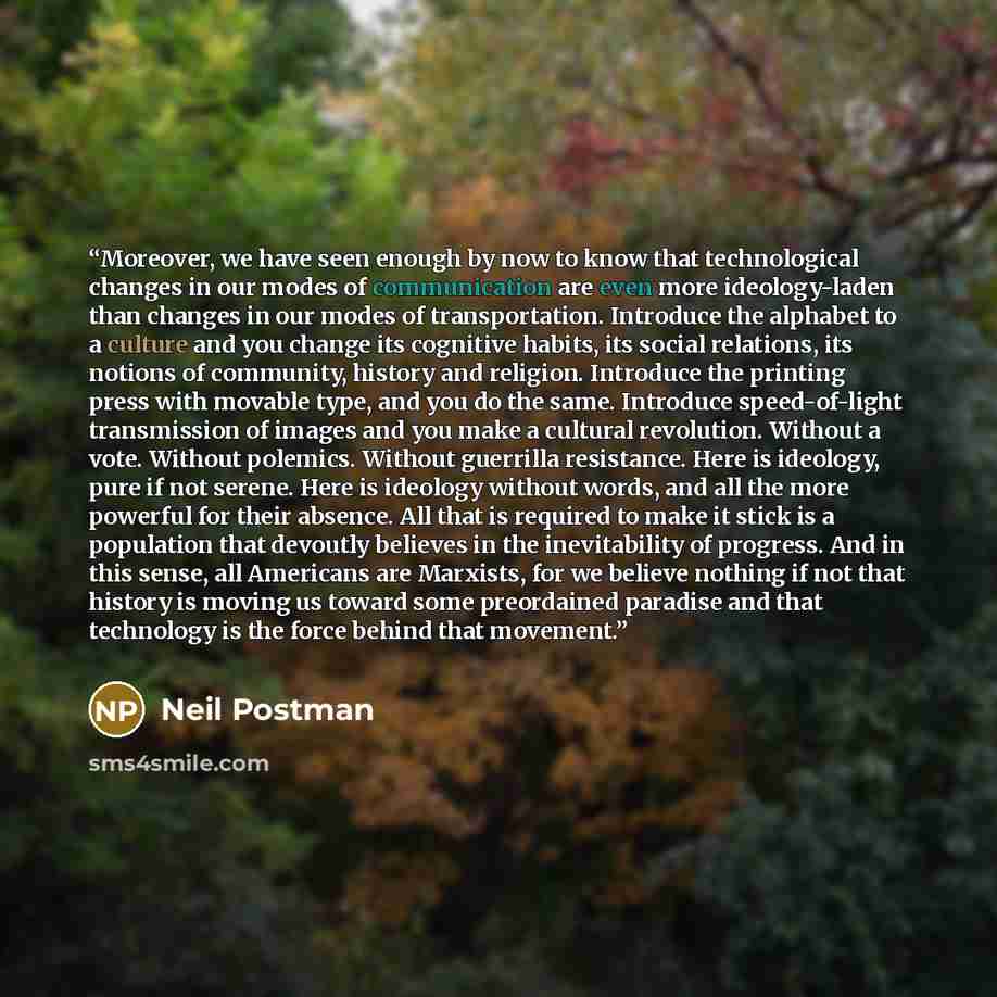 “Moreover, we have seen enough by now to know that technological changes in our modes of communication are even more ideology-laden than changes in our modes of transportation. Introduce the alphabet to a culture and you change its cognitive habits, its social relations, its notions of community…” quote by Neil Postman