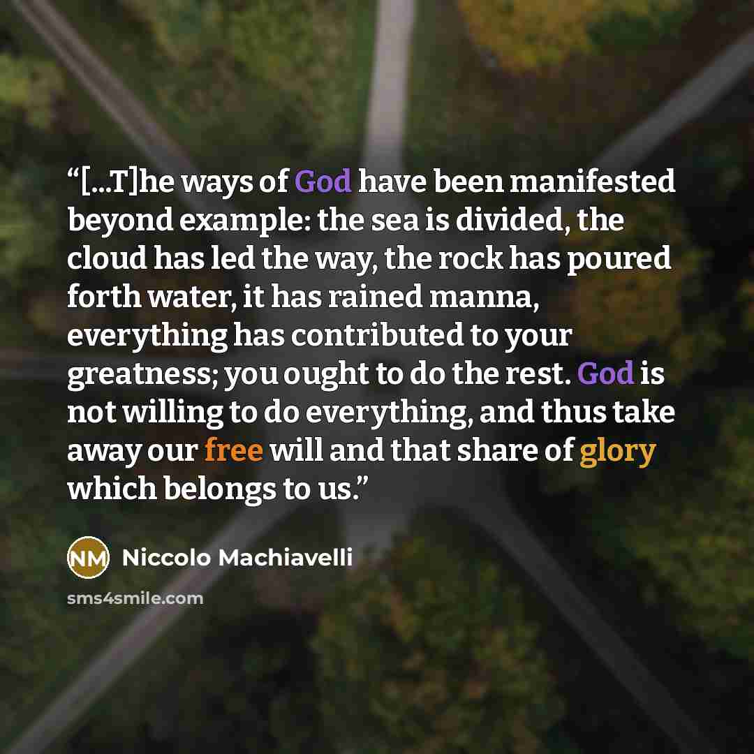 “[...T]he ways of God have been manifested beyond example: the sea is divided, the cloud has led the way, the rock has poured forth water, it has rained manna, everything has contributed to your greatness; you ought to do the rest. God is not willing to do everything, and thus take away our free…” quote by Niccolò Machiavelli