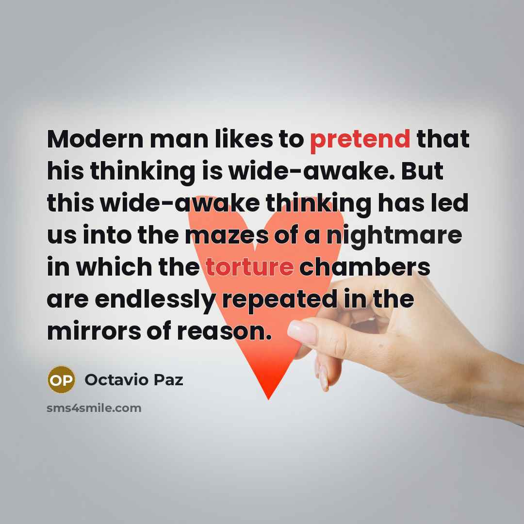 “Modern man likes to pretend that his thinking is wide-awake. But this wide-awake thinking has led us into the mazes of a nightmare in which the torture chambers are endlessly repeated in the mirrors of reason.” quote by Octavio Paz