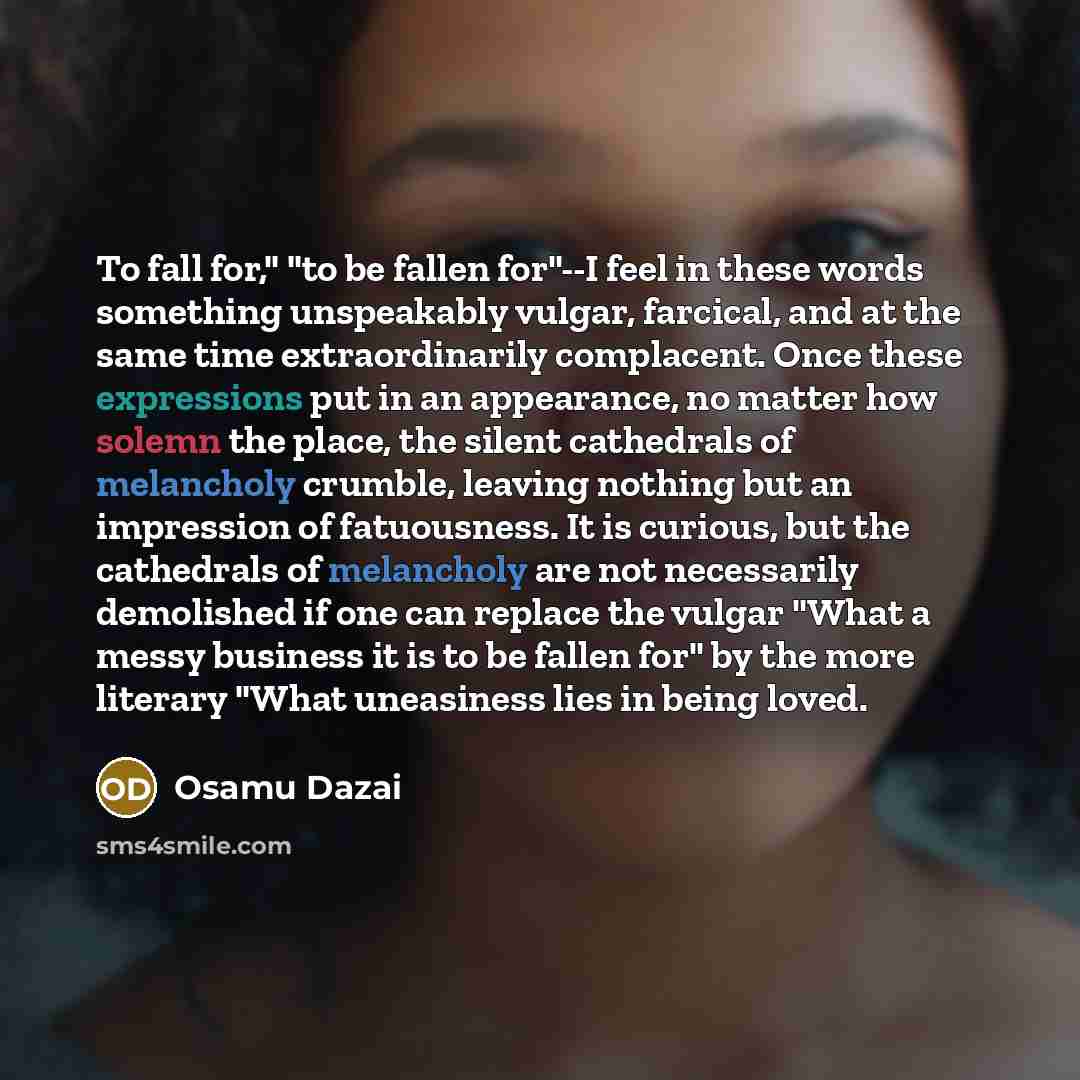 “To fall for," "to be fallen for"--I feel in these words something unspeakably vulgar, farcical, and at the same time extraordinarily complacent. Once these expressions put in an appearance, no matter how solemn the place, the silent cathedrals of melancholy crumble, leaving nothing but an…” quote by Osamu Dazai