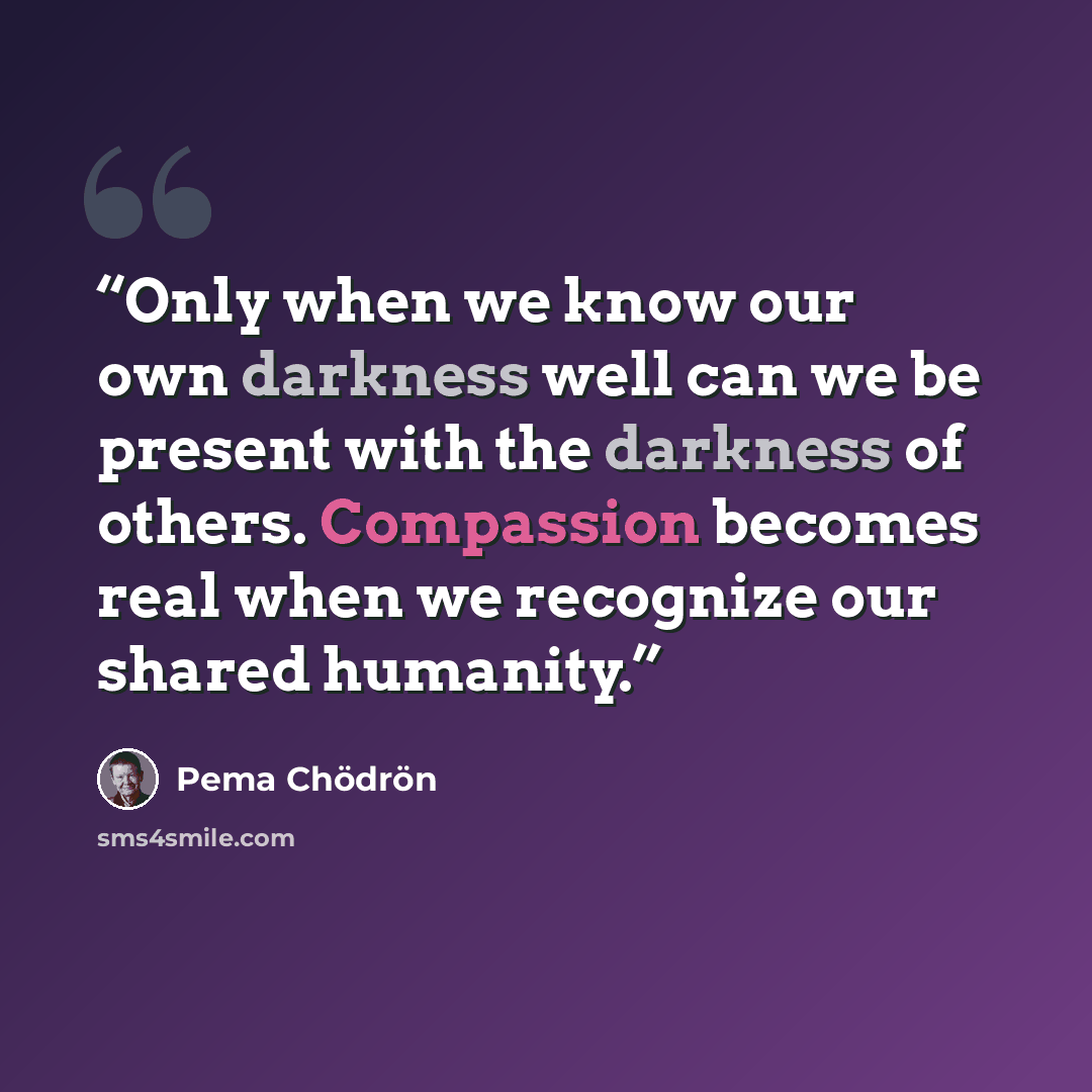 “Only when we know our own darkness well can we be present with the darkness of others. Compassion becomes real when we recognize our shared humanity.” quote by Pema Chödrön