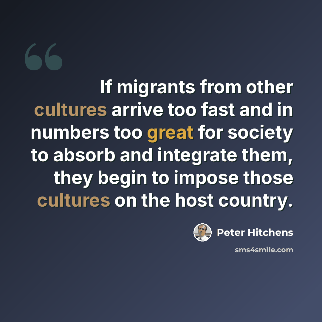 “If migrants from other cultures arrive too fast and in numbers too great for society to absorb and integrate them, they begin to impose those cultures on the host country.” quote by Peter Hitchens
