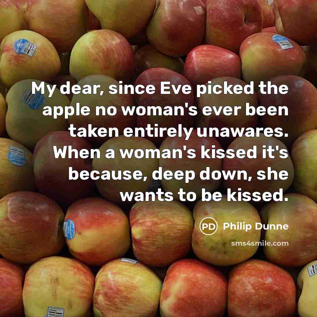 “My dear, since Eve picked the apple no woman's ever been taken entirely unawares. When a woman's kissed it's because, deep down, she wants to be kissed.” quote by Philip Dunne
