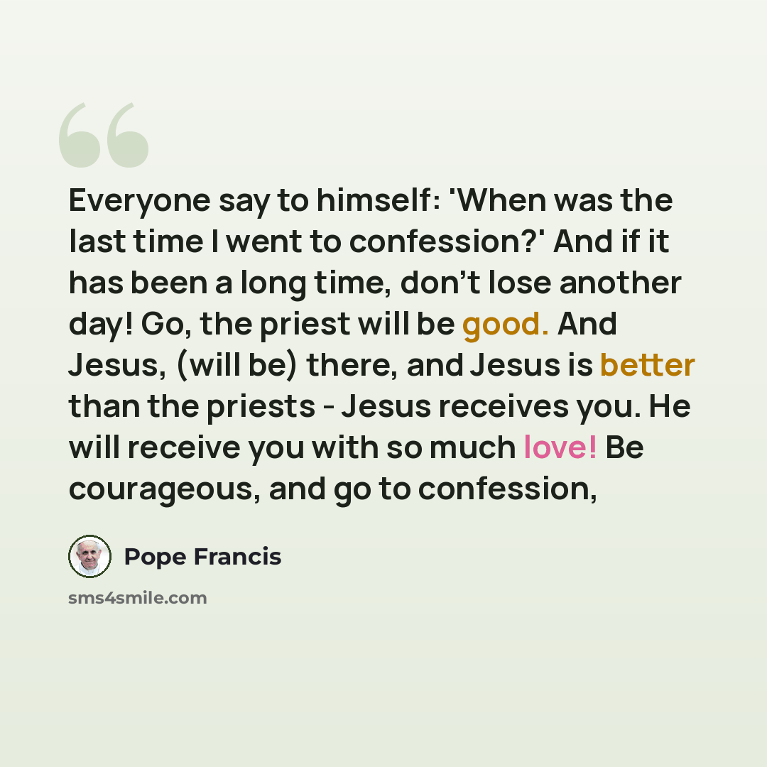 “Everyone say to himself: 'When was the last time I went to confession?' And if it has been a long time, don't lose another day! Go, the priest will be good. And Jesus, (will be) there, and Jesus is better than the priests - Jesus receives you. He will receive you with so much love! Be courageous…” quote by Pope Francis