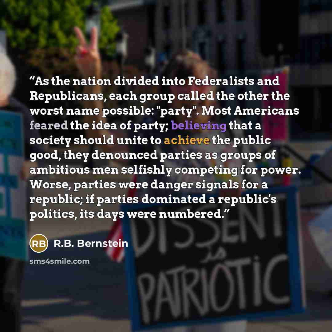 “As the nation divided into Federalists and Republicans, each group called the other the worst name possible: "party". Most Americans feared the idea of party; believing that a society should unite to achieve the public good, they denounced parties as groups of ambitious men selfishly competing for…” quote by R.B. Bernstein