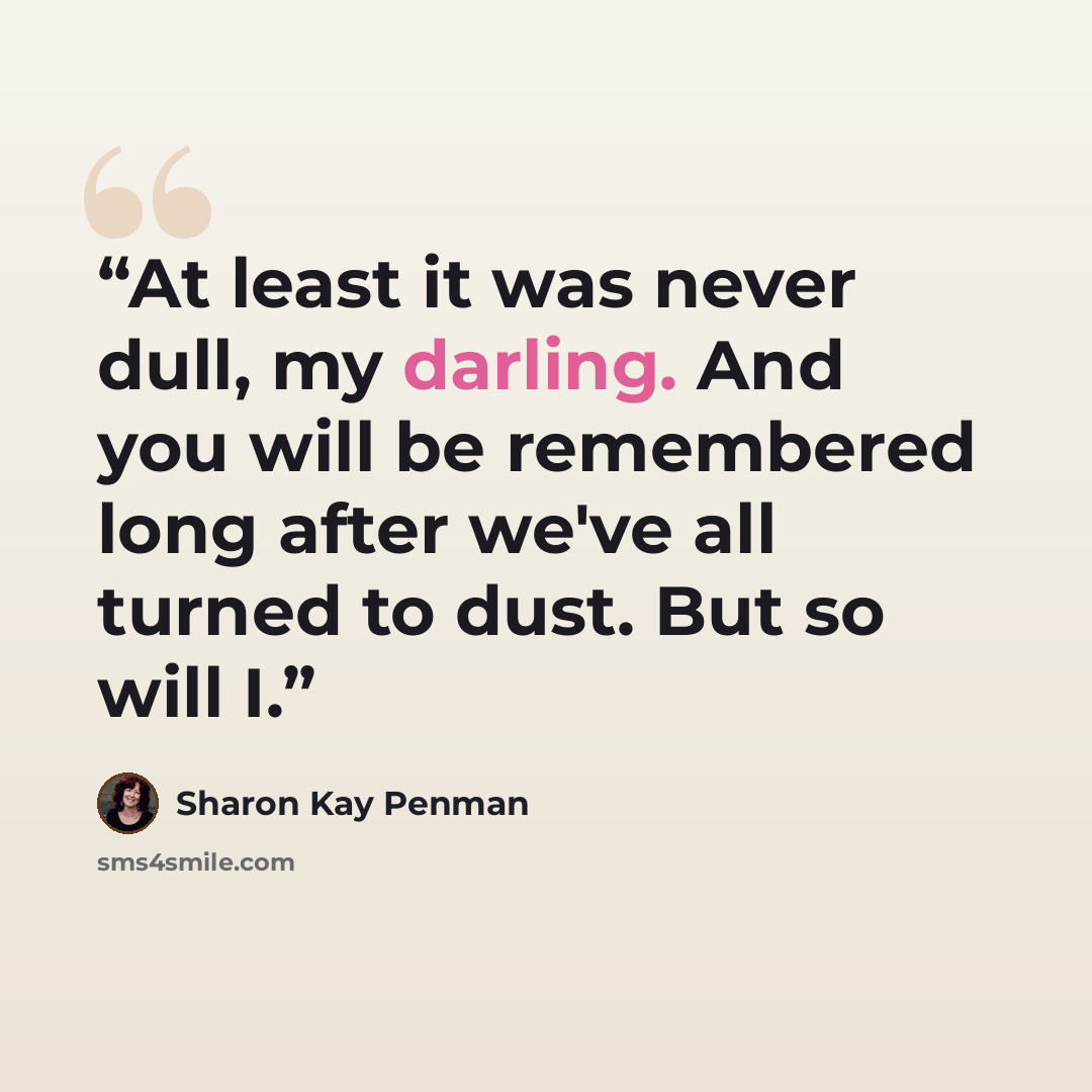 “At least it was never dull, my darling. And you will be remembered long after we've all turned to dust. But so will I.” quote by Sharon Kay Penman