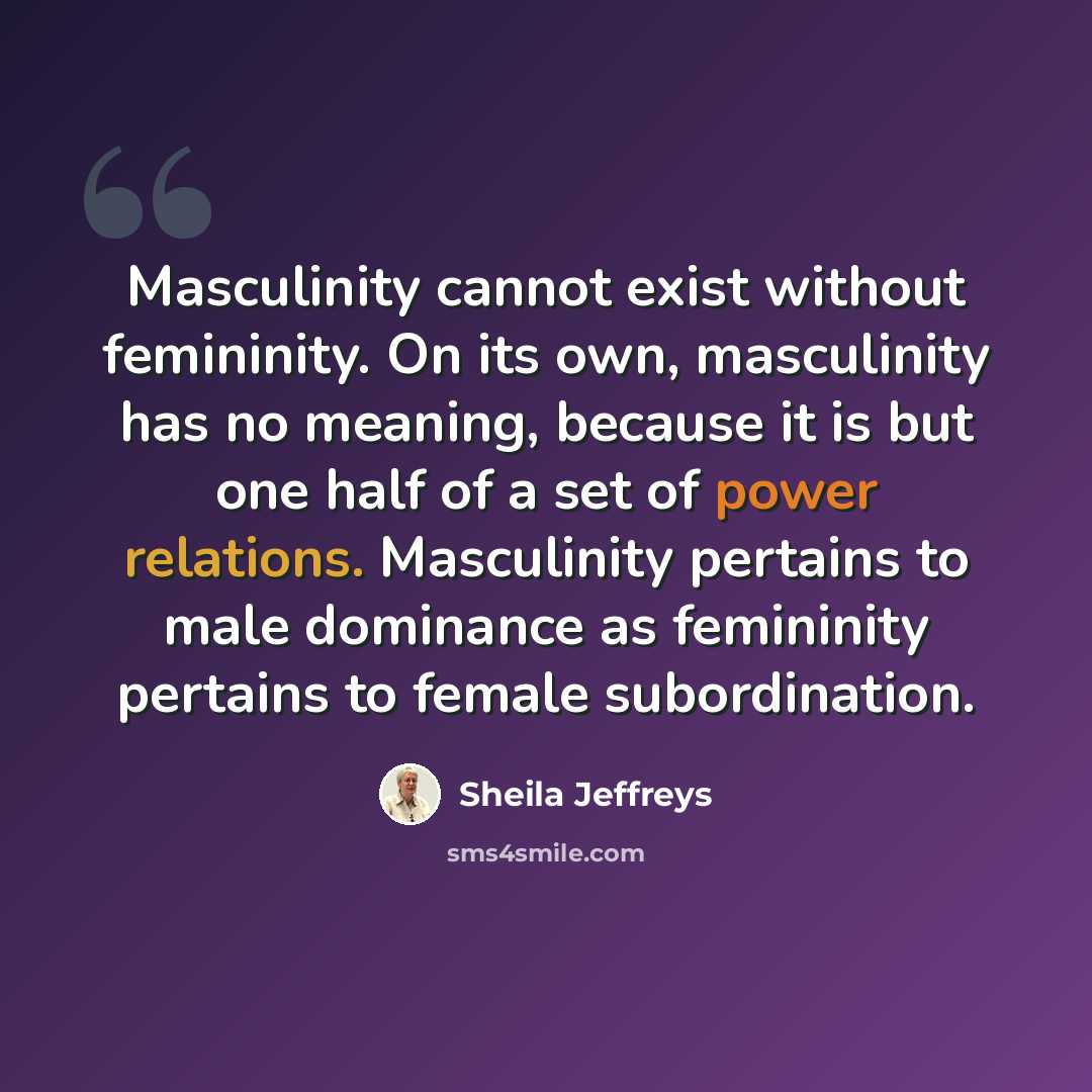 “Masculinity cannot exist without femininity. On its own, masculinity has no meaning, because it is but one half of a set of power relations. Masculinity pertains to male dominance as femininity pertains to female subordination.” quote by Sheila Jeffreys