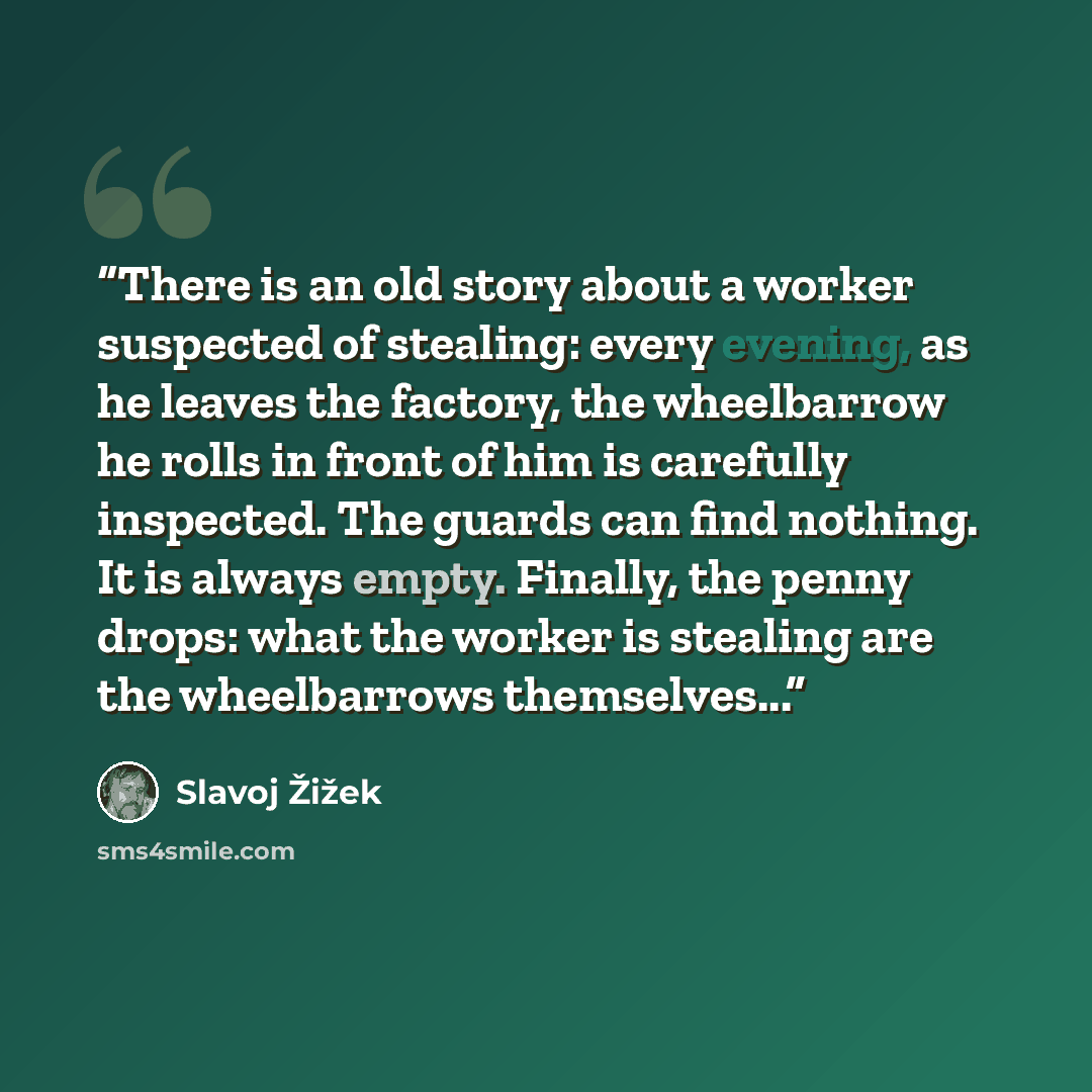 “There is an old story about a worker suspected of stealing: every evening, as he leaves the factory, the wheelbarrow he rolls in front of him is carefully inspected. The guards can find nothing. It is always empty. Finally, the penny drops: what the worker is stealing are the wheelbarrows…” quote by Slavoj Žižek