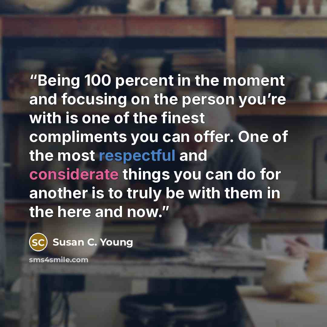 “Being 100 percent in the moment and focusing on the person you’re with is one of the finest compliments you can offer. One of the most respectful and considerate things you can do for another is to truly be with them in the here and now.” quote by Susan C. Young