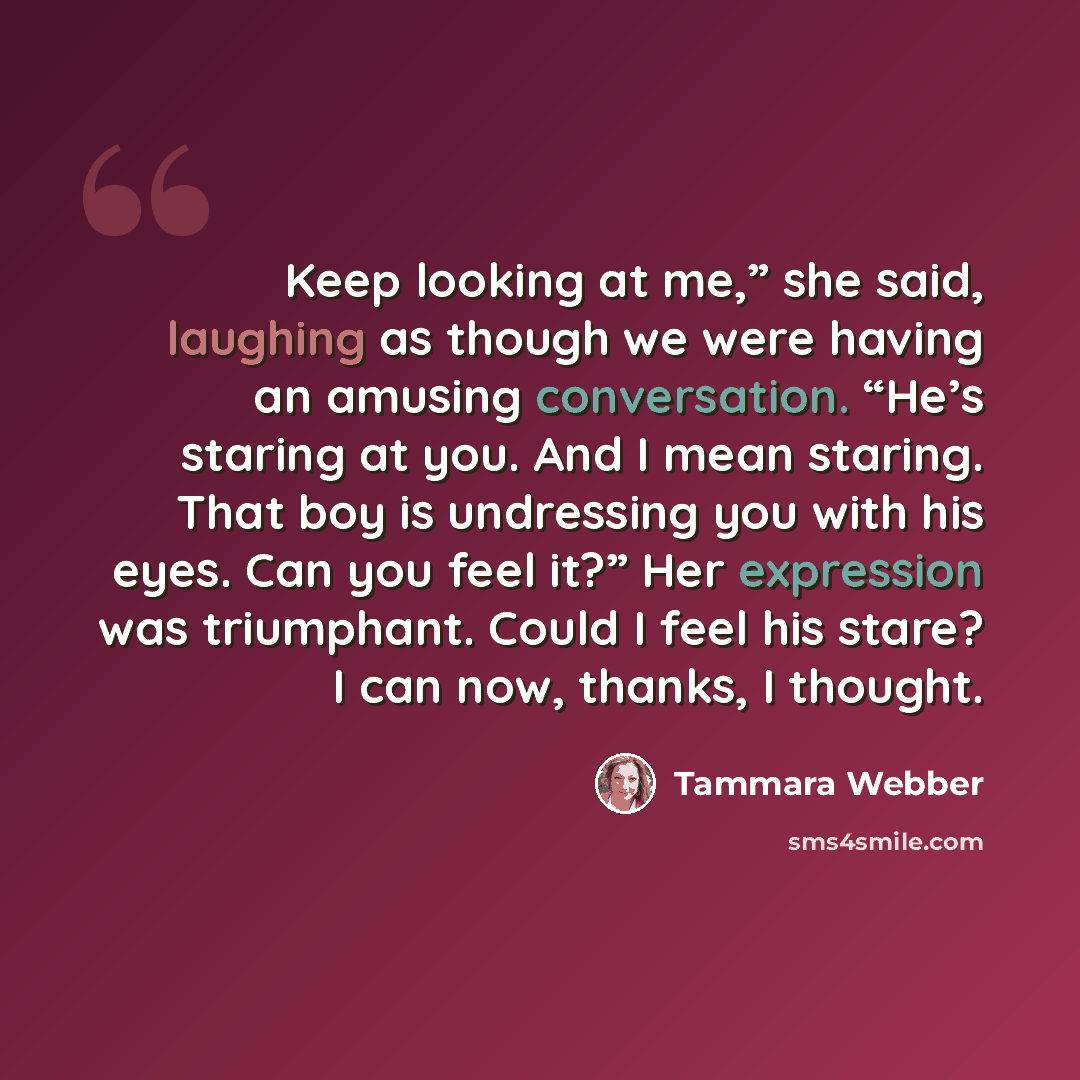 “Keep looking at me,” she said, laughing as though we were having an amusing conversation. “He’s staring at you. And I mean staring. That boy is undressing you with his eyes. Can you feel it?” Her expression was triumphant. Could I feel his stare? I can now, thanks, I thought.” quote by Tammara Webber