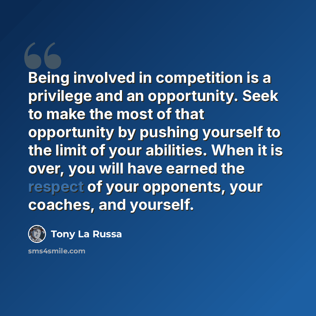 “Being involved in competition is a privilege and an opportunity. Seek to make the most of that opportunity by pushing yourself to the limit of your abilities. When it is over, you will have earned the respect of your opponents, your coaches, and yourself.” quote by Tony La Russa