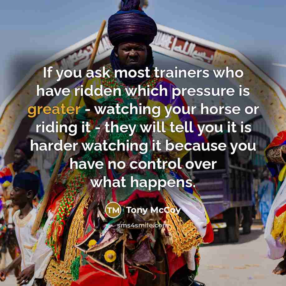 “If you ask most trainers who have ridden which pressure is greater - watching your horse or riding it - they will tell you it is harder watching it because you have no control over what happens.” quote by Tony McCoy