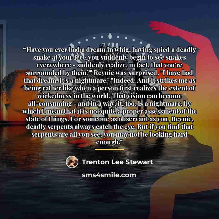 “Have you ever had a dream in whig, having spied a deadly snake at your feet, you suddenly begin to see snakes everywhere - suddenly realize, in fact, that you're surrounded by them?" Reynie was surprised. "I have had that dream. It's a nightmare." "Indeed. And it strikes me as being rather like…” quote by Trenton Lee Stewart