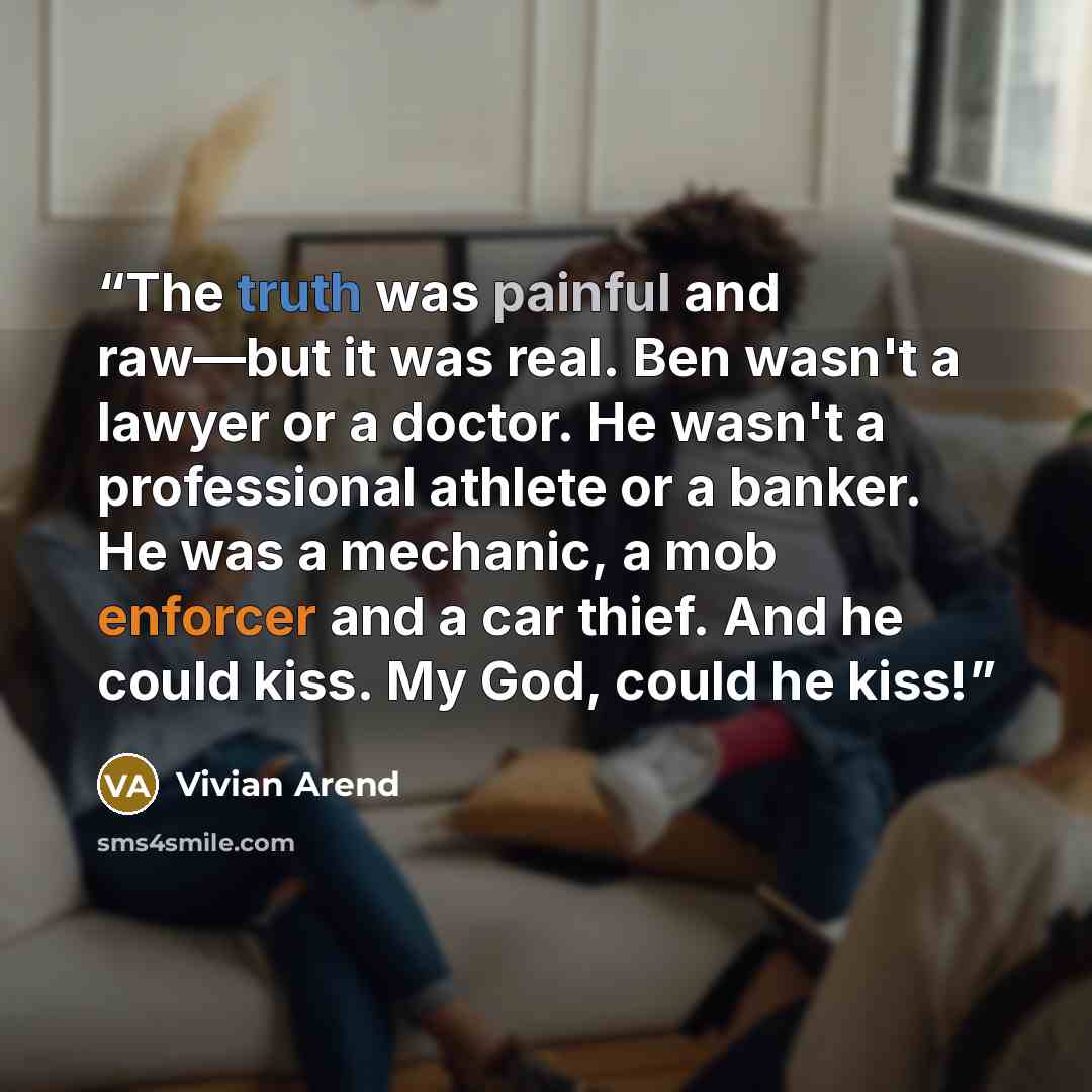 “The truth was painful and raw—but it was real. Ben wasn't a lawyer or a doctor. He wasn't a professional athlete or a banker. He was a mechanic, a mob enforcer and a car thief. And he could kiss. My God, could he kiss!” quote by Vivian Arend