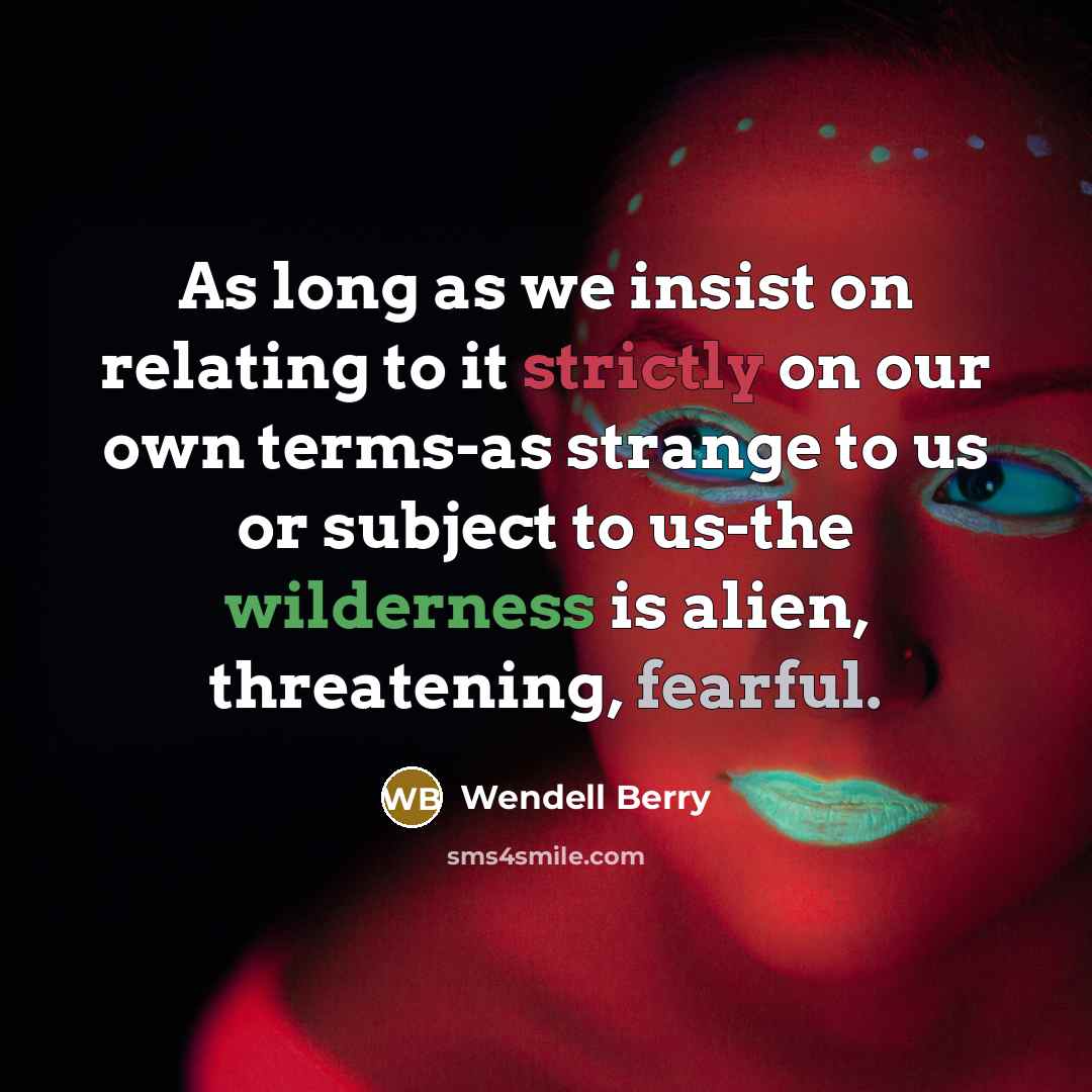 “As long as we insist on relating to it strictly on our own terms-as strange to us or subject to us-the wilderness is alien, threatening, fearful.” quote by Wendell Berry