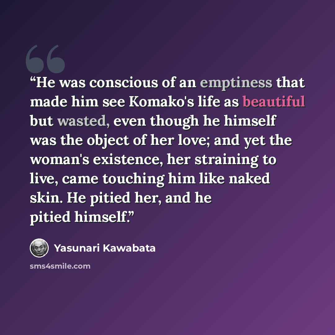 “He was conscious of an emptiness that made him see Komako's life as beautiful but wasted, even though he himself was the object of her love; and yet the woman's existence, her straining to live, came touching him like naked skin. He pitied her, and he pitied himself.” quote by Yasunari Kawabata