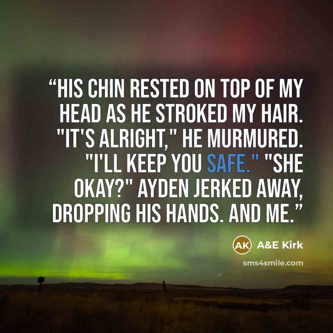 “His chin rested on top of my head as he stroked my hair. "It's alright," he murmured. "I'll keep you safe." "She okay?" Ayden jerked away, dropping his hands. And me.” quote by A&E Kirk