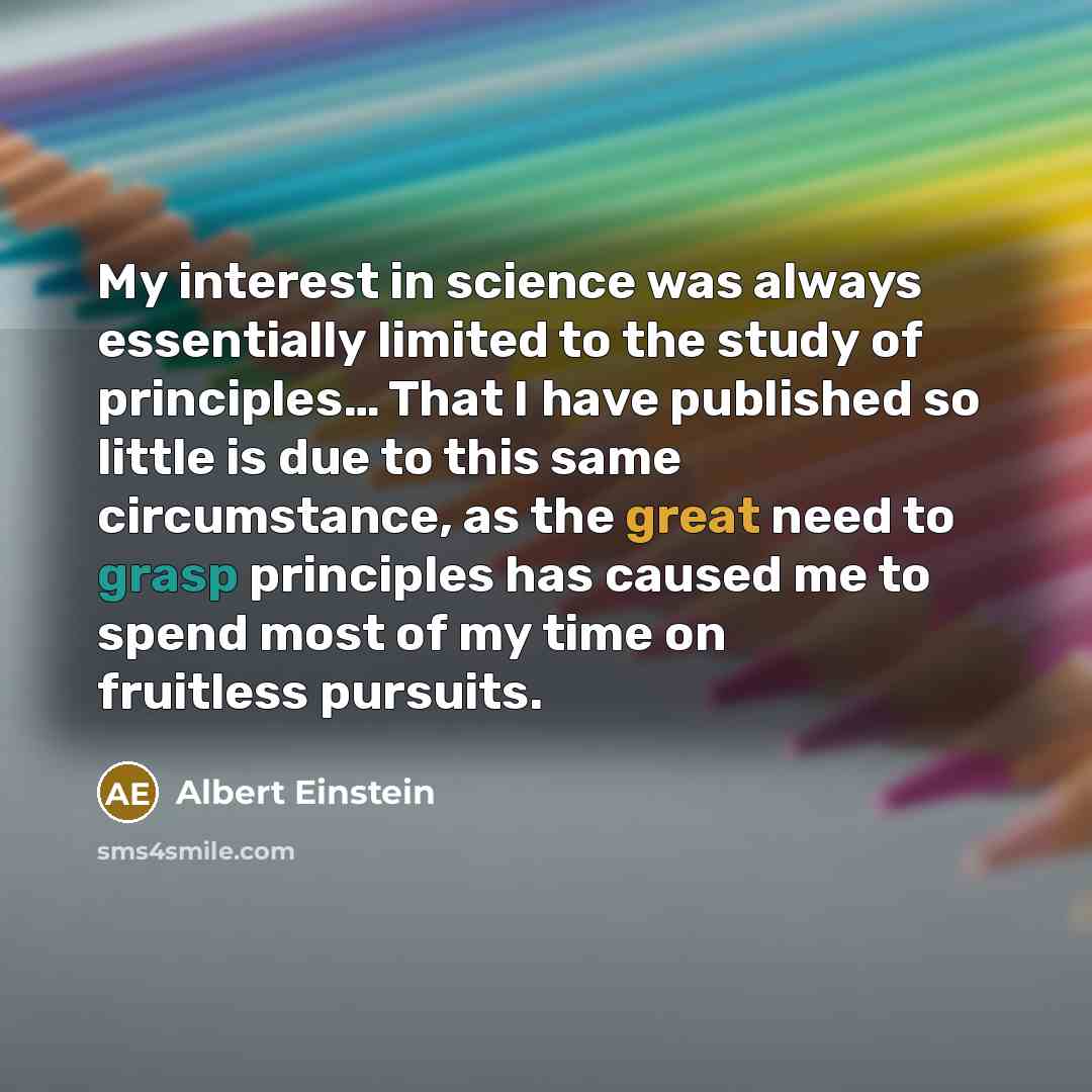 “My interest in science was always essentially limited to the study of principles… That I have published so little is due to this same circumstance, as the great need to grasp principles has caused me to spend most of my time on fruitless pursuits.” quote by Albert Einstein