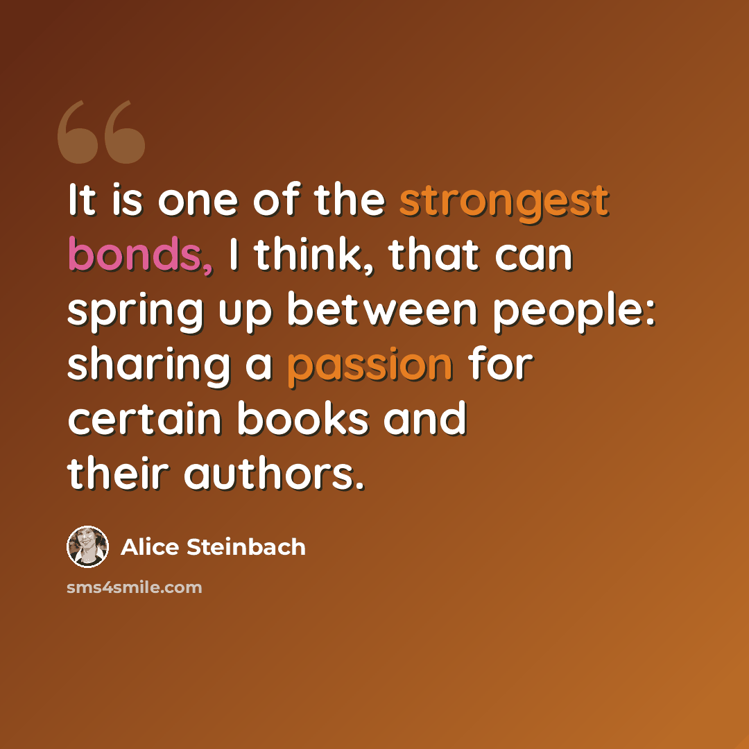 “It is one of the strongest bonds, I think, that can spring up between people: sharing a passion for certain books and their authors.” quote by Alice Steinbach