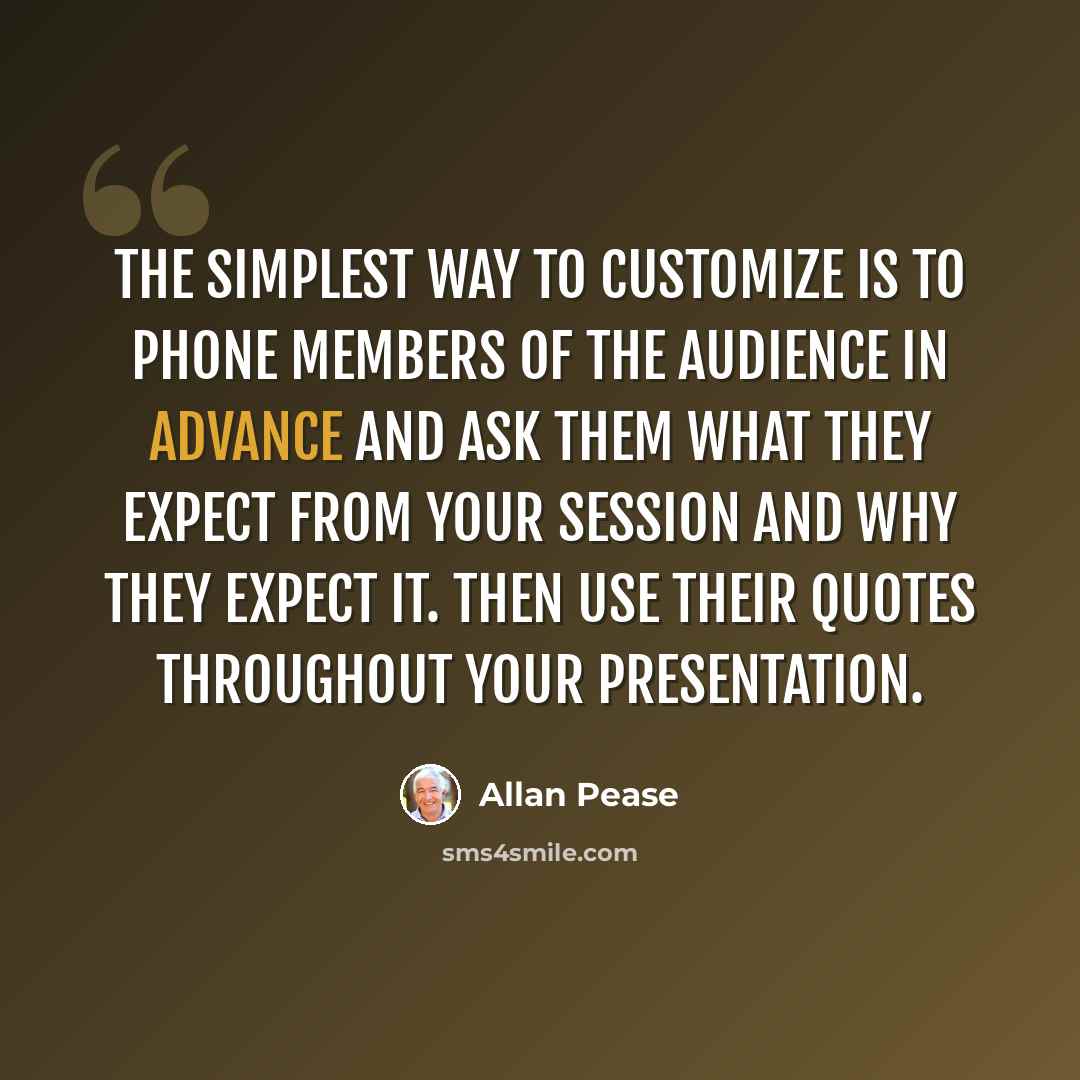 “The simplest way to customize is to phone members of the audience in advance and ask them what they expect from your session and why they expect it. Then use their quotes throughout your presentation.” quote by Allan Pease