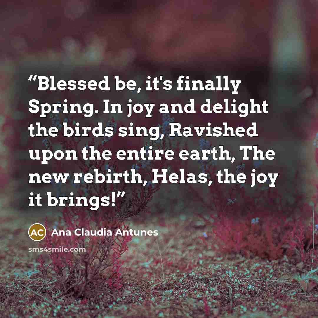 “Blessed be, it's finally Spring. In joy and delight the birds sing, Ravished upon the entire earth, The new rebirth, Helas, the joy it brings!” quote by Ana Claudia Antunes