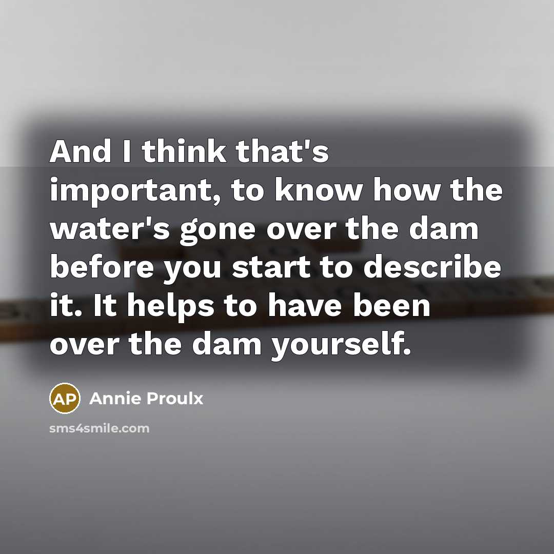 “And I think that's important, to know how the water's gone over the dam before you start to describe it. It helps to have been over the dam yourself.” quote by Annie Proulx