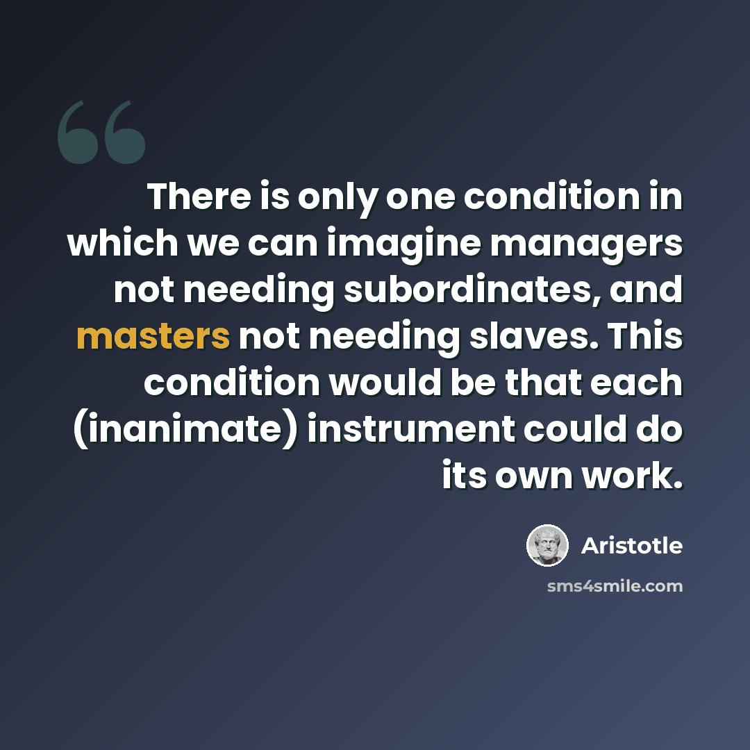 “There is only one condition in which we can imagine managers not needing subordinates, and masters not needing slaves. This condition would be that each (inanimate) instrument could do its own work.” quote by Aristotle