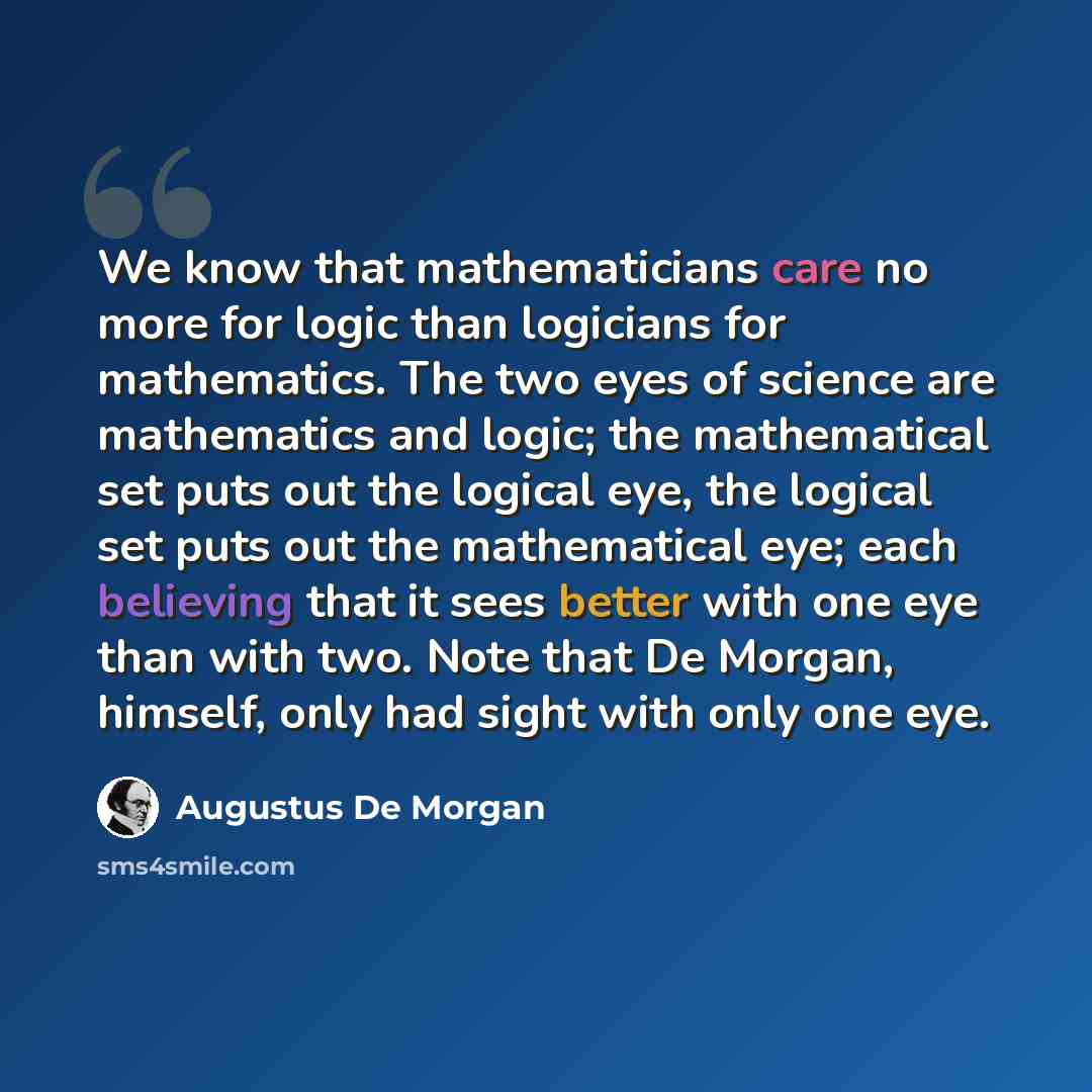 “We know that mathematicians care no more for logic than logicians for mathematics. The two eyes of science are mathematics and logic; the mathematical set puts out the logical eye, the logical set puts out the mathematical eye; each believing that it sees better with one eye than with two. Note…” quote by Augustus De Morgan