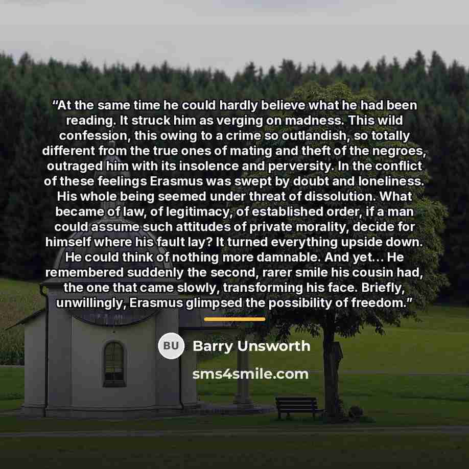 “At the same time he could hardly believe what he had been reading. It struck him as verging on madness. This wild confession, this owing to a crime so outlandish, so totally different from the true ones of mating and theft of the negroes, outraged him with its insolence and perversity. In the…” quote by Barry Unsworth