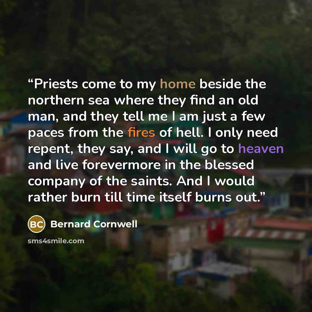 “Priests come to my home beside the northern sea where they find an old man, and they tell me I am just a few paces from the fires of hell. I only need repent, they say, and I will go to heaven and live forevermore in the blessed company of the saints. And I would rather burn till time itself burns…” quote by Bernard Cornwell